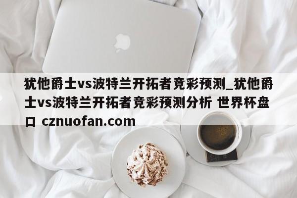 犹他爵士vs波特兰开拓者竞彩预测_犹他爵士vs波特兰开拓者竞彩预测分析 世界杯盘口 cznuofan.com
