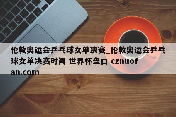 伦敦奥运会乒乓球女单决赛_伦敦奥运会乒乓球女单决赛时间 世界杯盘口 cznuofan.com