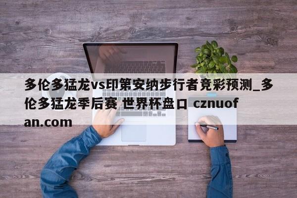 多伦多猛龙vs印第安纳步行者竞彩预测_多伦多猛龙季后赛 世界杯盘口 cznuofan.com