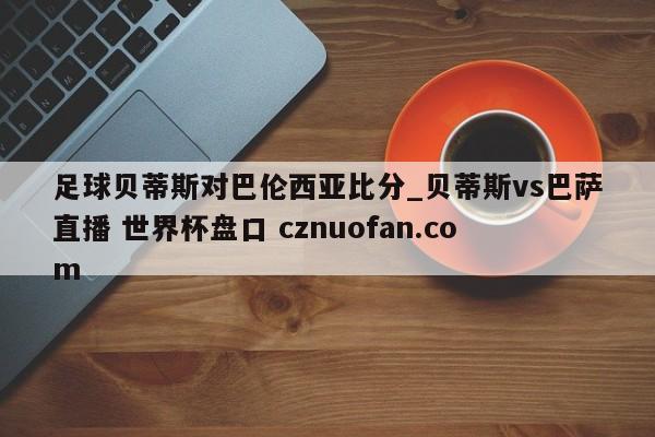 足球贝蒂斯对巴伦西亚比分_贝蒂斯vs巴萨直播 世界杯盘口 cznuofan.com