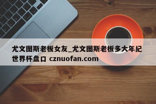 尤文图斯老板女友_尤文图斯老板多大年纪 世界杯盘口 cznuofan.com