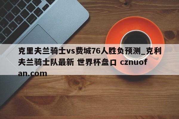克里夫兰骑士vs费城76人胜负预测_克利夫兰骑士队最新 世界杯盘口 cznuofan.com