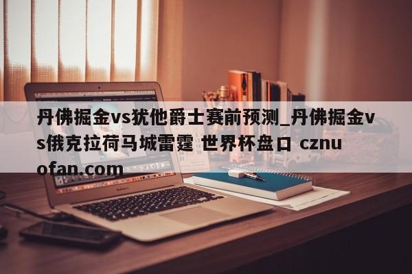 丹佛掘金vs犹他爵士赛前预测_丹佛掘金vs俄克拉荷马城雷霆 世界杯盘口 cznuofan.com