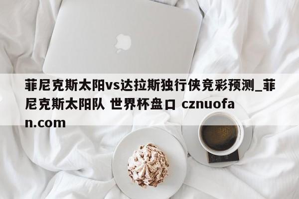 菲尼克斯太阳vs达拉斯独行侠竞彩预测_菲尼克斯太阳队 世界杯盘口 cznuofan.com