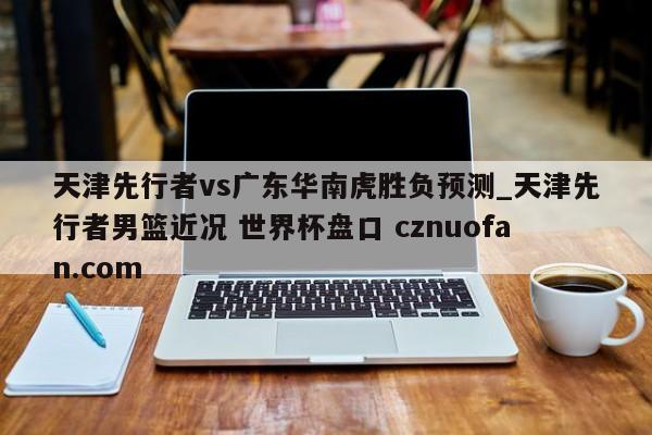 天津先行者vs广东华南虎胜负预测_天津先行者男篮近况 世界杯盘口 cznuofan.com