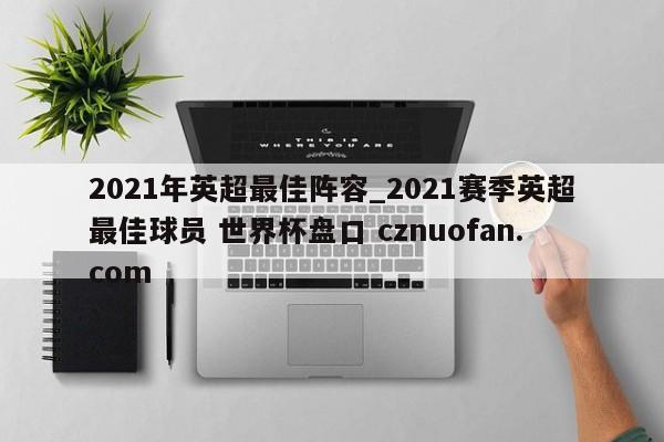 2021年英超最佳阵容_2021赛季英超最佳球员 世界杯盘口 cznuofan.com