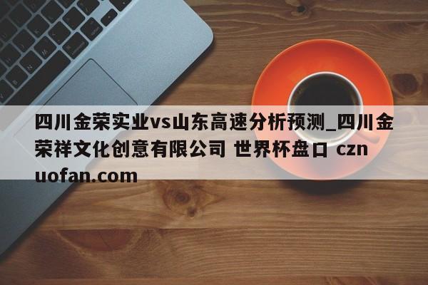 四川金荣实业vs山东高速分析预测_四川金荣祥文化创意有限公司 世界杯盘口 cznuofan.com