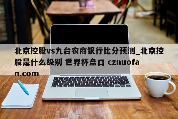 北京控股vs九台农商银行比分预测_北京控股是什么级别 世界杯盘口 cznuofan.com