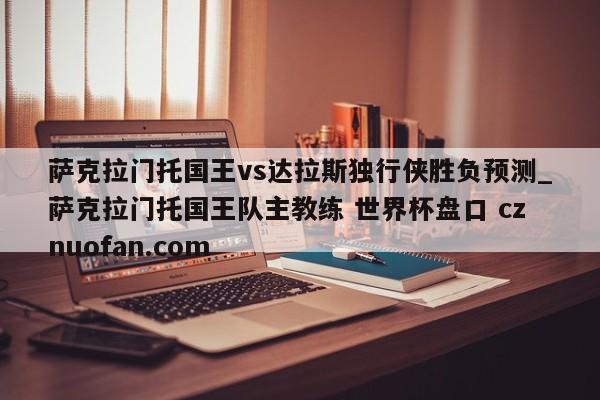 萨克拉门托国王vs达拉斯独行侠胜负预测_萨克拉门托国王队主教练 世界杯盘口 cznuofan.com