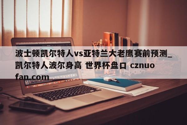 波士顿凯尔特人vs亚特兰大老鹰赛前预测_凯尔特人波尔身高 世界杯盘口 cznuofan.com