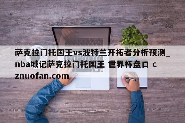 萨克拉门托国王vs波特兰开拓者分析预测_nba城记萨克拉门托国王 世界杯盘口 cznuofan.com