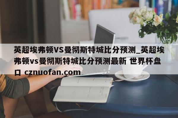 英超埃弗顿VS曼彻斯特城比分预测_英超埃弗顿vs曼彻斯特城比分预测最新 世界杯盘口 cznuofan.com