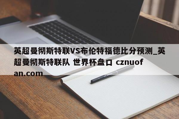 英超曼彻斯特联VS布伦特福德比分预测_英超曼彻斯特联队 世界杯盘口 cznuofan.com