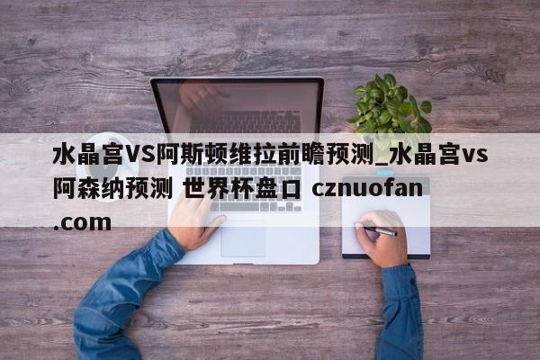 水晶宫VS阿斯顿维拉前瞻预测_水晶宫vs阿森纳预测 世界杯盘口 cznuofan.com