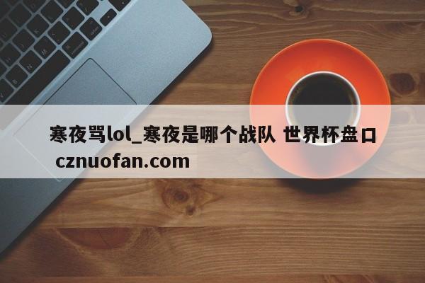 寒夜骂lol_寒夜是哪个战队 世界杯盘口 cznuofan.com