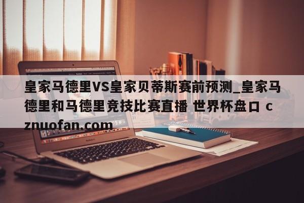 皇家马德里VS皇家贝蒂斯赛前预测_皇家马德里和马德里竞技比赛直播 世界杯盘口 cznuofan.com
