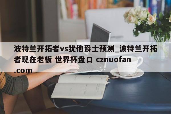 波特兰开拓者vs犹他爵士预测_波特兰开拓者现在老板 世界杯盘口 cznuofan.com
