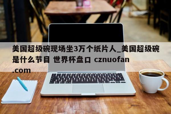 美国超级碗现场坐3万个纸片人_美国超级碗是什么节目 世界杯盘口 cznuofan.com