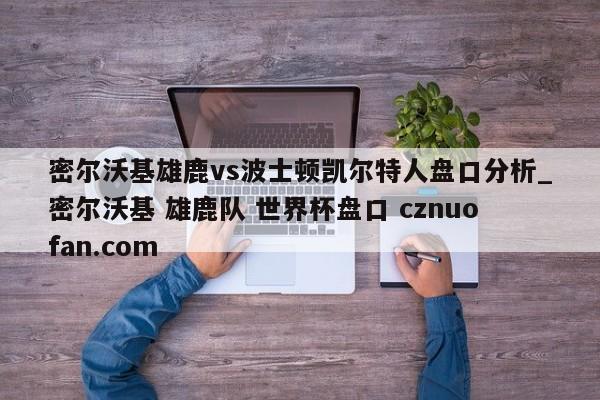 密尔沃基雄鹿vs波士顿凯尔特人盘口分析_密尔沃基 雄鹿队 世界杯盘口 cznuofan.com