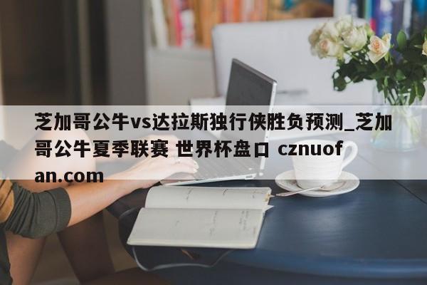 芝加哥公牛vs达拉斯独行侠胜负预测_芝加哥公牛夏季联赛 世界杯盘口 cznuofan.com