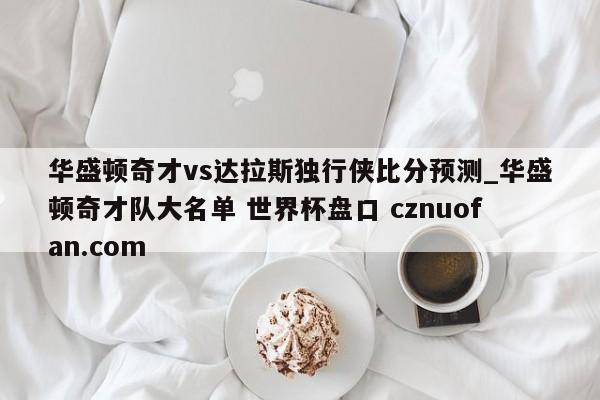 华盛顿奇才vs达拉斯独行侠比分预测_华盛顿奇才队大名单 世界杯盘口 cznuofan.com