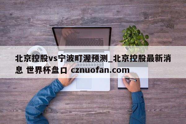 北京控股vs宁波町渥预测_北京控股最新消息 世界杯盘口 cznuofan.com