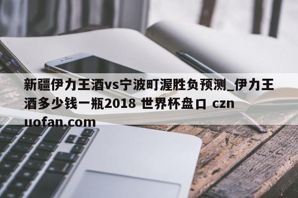 新疆伊力王酒vs宁波町渥胜负预测_伊力王酒多少钱一瓶2018 世界杯盘口 cznuofan.com