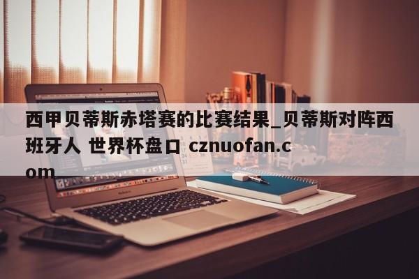 西甲贝蒂斯赤塔赛的比赛结果_贝蒂斯对阵西班牙人 世界杯盘口 cznuofan.com