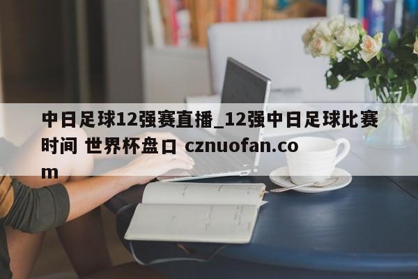 中日足球12强赛直播_12强中日足球比赛时间 世界杯盘口 cznuofan.com