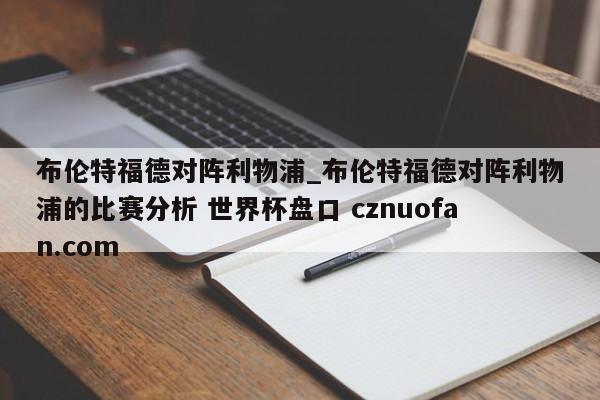 布伦特福德对阵利物浦_布伦特福德对阵利物浦的比赛分析 世界杯盘口 cznuofan.com