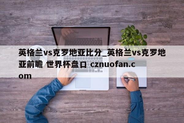 英格兰vs克罗地亚比分_英格兰vs克罗地亚前瞻 世界杯盘口 cznuofan.com