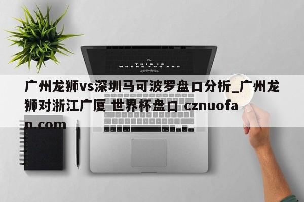 广州龙狮vs深圳马可波罗盘口分析_广州龙狮对浙江广厦 世界杯盘口 cznuofan.com