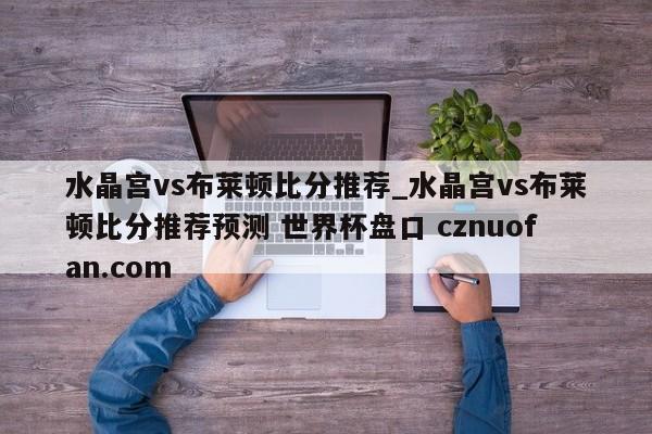 水晶宫vs布莱顿比分推荐_水晶宫vs布莱顿比分推荐预测 世界杯盘口 cznuofan.com