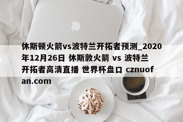 休斯顿火箭vs波特兰开拓者预测_2020年12月26日 休斯敦火箭 vs 波特兰开拓者高清直播 世界杯盘口 cznuofan.com