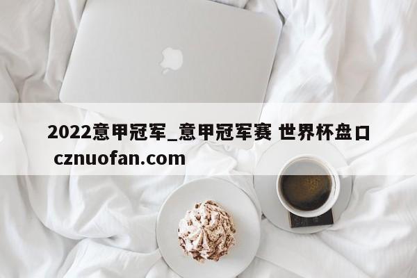 2022意甲冠军_意甲冠军赛 世界杯盘口 cznuofan.com