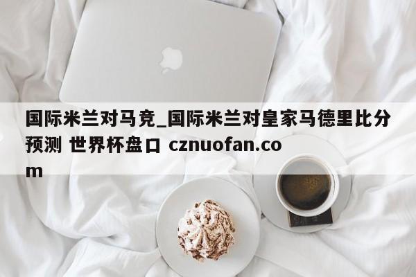 国际米兰对马竞_国际米兰对皇家马德里比分预测 世界杯盘口 cznuofan.com