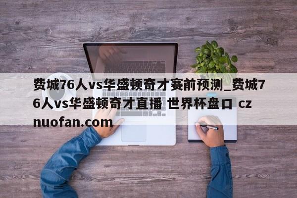 费城76人vs华盛顿奇才赛前预测_费城76人vs华盛顿奇才直播 世界杯盘口 cznuofan.com