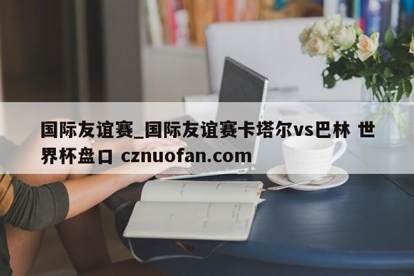 国际友谊赛_国际友谊赛卡塔尔vs巴林 世界杯盘口 cznuofan.com