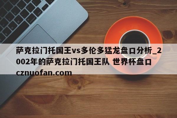 萨克拉门托国王vs多伦多猛龙盘口分析_2002年的萨克拉门托国王队 世界杯盘口 cznuofan.com