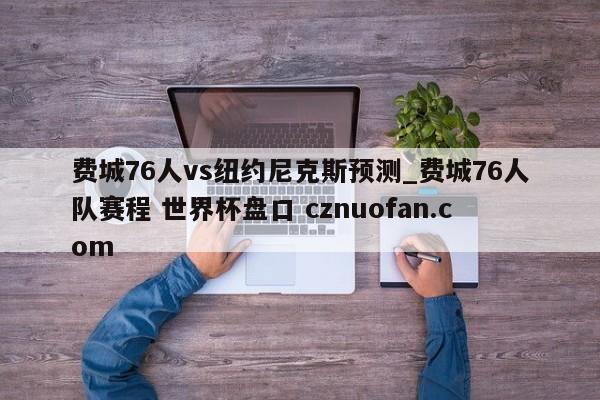 费城76人vs纽约尼克斯预测_费城76人队赛程 世界杯盘口 cznuofan.com