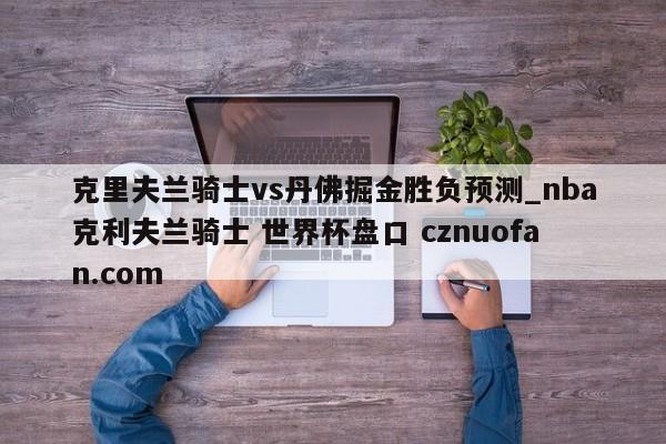 克里夫兰骑士vs丹佛掘金胜负预测_nba克利夫兰骑士 世界杯盘口 cznuofan.com