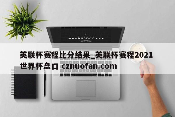 英联杯赛程比分结果_英联杯赛程2021 世界杯盘口 cznuofan.com