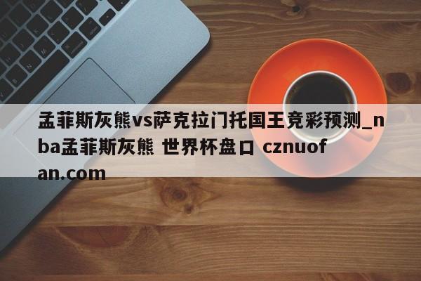 孟菲斯灰熊vs萨克拉门托国王竞彩预测_nba孟菲斯灰熊 世界杯盘口 cznuofan.com