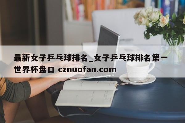 最新女子乒乓球排名_女子乒乓球排名第一 世界杯盘口 cznuofan.com