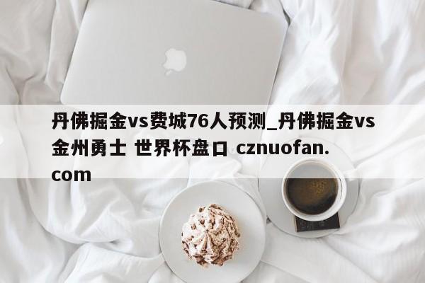 丹佛掘金vs费城76人预测_丹佛掘金vs金州勇士 世界杯盘口 cznuofan.com