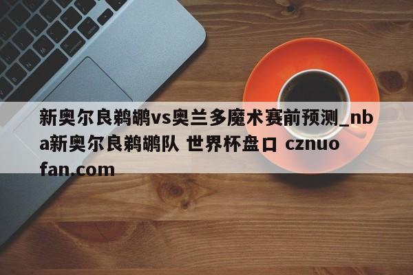 新奥尔良鹈鹕vs奥兰多魔术赛前预测_nba新奥尔良鹈鹕队 世界杯盘口 cznuofan.com