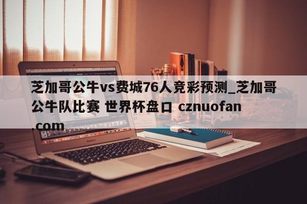 芝加哥公牛vs费城76人竞彩预测_芝加哥公牛队比赛 世界杯盘口 cznuofan.com