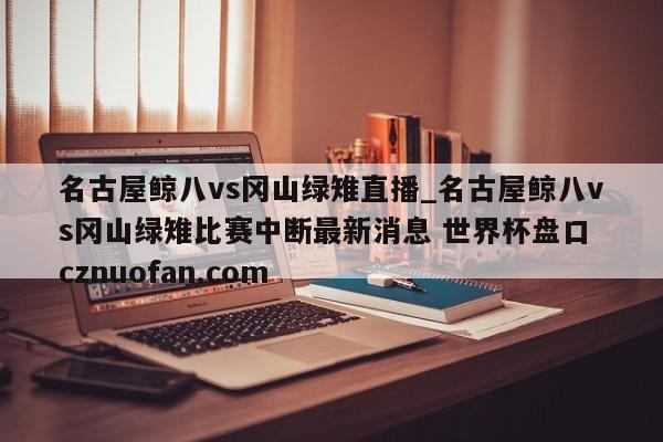 名古屋鲸八vs冈山绿雉直播_名古屋鲸八vs冈山绿雉比赛中断最新消息 世界杯盘口 cznuofan.com