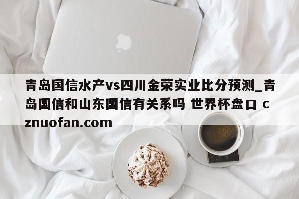 青岛国信水产vs四川金荣实业比分预测_青岛国信和山东国信有关系吗 世界杯盘口 cznuofan.com