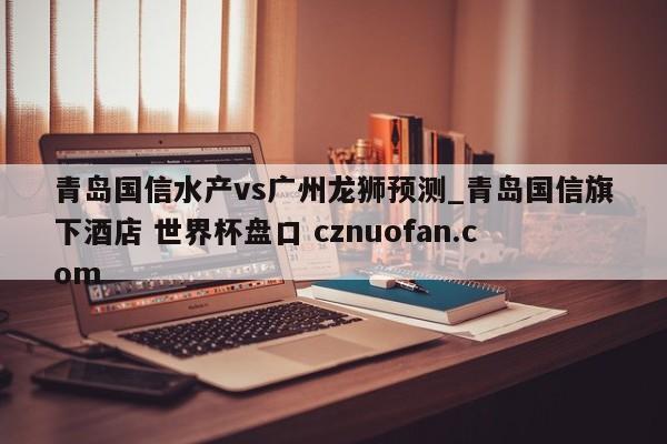 青岛国信水产vs广州龙狮预测_青岛国信旗下酒店 世界杯盘口 cznuofan.com